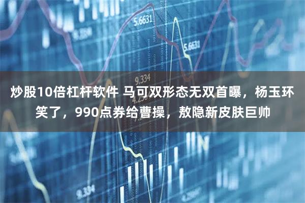 炒股10倍杠杆软件 马可双形态无双首曝，杨玉环笑了，990点券给曹操，敖隐新皮肤巨帅