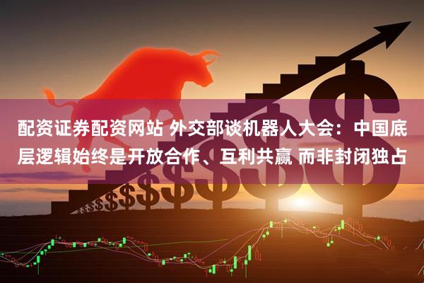 配资证券配资网站 外交部谈机器人大会：中国底层逻辑始终是开放合作、互利共赢 而非封闭独占
